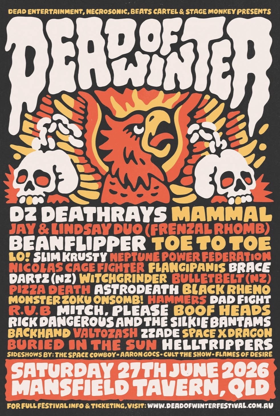 Dead of Winter Festival ft. DZ Deathrays (QLD)  Mammal (VIC)  Jay and Lindsay of Frenzal Rhomb (NSW)  Beanflipper (VIC)  Toe to Toe (NSW)  Lo! (NSW)  Slim Krusty (VIC)  Neptune Power Federation (NSW)  Nicolas Cage Fighter (VIC)  Flangipanis (QLD)  Brace (QLD)  Dartz (NZ)  Witchgrinder (VIC)  Bulletbelt (NZ)  Pizza Death (VIC)  Astrodeath (NSW)  Black Rheno (NSW)  Monster Zoku Onsomb! (QLD)  Hammers (QLD)  Dad Fight (QLD)  Boofheads (QLD)  R.U.B (VIC)  Mitch, Please (QLD)  Rick Dangerous & The Silkie Bantams (NSW)  Backhand (NSW)  Valtozash (QLD)  ZZade (QLD)  Space X Dragon (NSW)  Buried in the Sun (QLD)  Helltrippers (QLD)  with sideshows from...  The Space Cowboy (NSW)  Aaron Gocs (QLD)  Cult the Show (QLD)  Flames of Desire