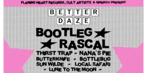 CULT ARTISTS • GOOD INTENT • FLAMING HEART RECORDS • SINEGRY PRESENTS: BETTER DAZE ft. BOOTLEG RASCAL - BYRON BAY BOOTLEG RASCAL • THIRST TRAP • NANA'S PIE • BUTTERKNIFE • BOTTLEBUG • SUN WILDE • LOCAL SAFAR I• LUNE TO THE MOON